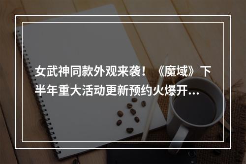 女武神同款外观来袭！《魔域》下半年重大活动更新预约火爆开启，海量福利拿到手软！