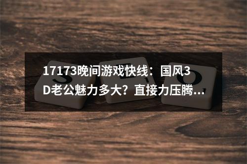 17173晚间游戏快线：国风3D老公魅力多大？直接力压腾讯登顶！吃鸡之父神秘新作有地球那么大？