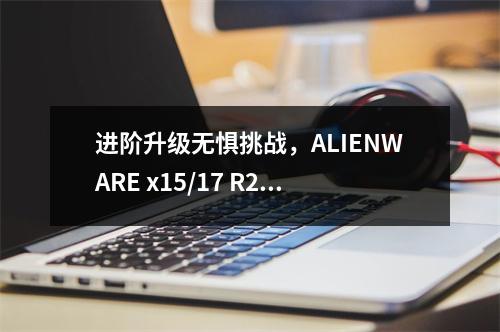 进阶升级无惧挑战，ALIENWARE x15/17 R2超出你的想象