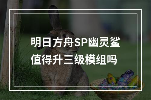 明日方舟SP幽灵鲨值得升三级模组吗