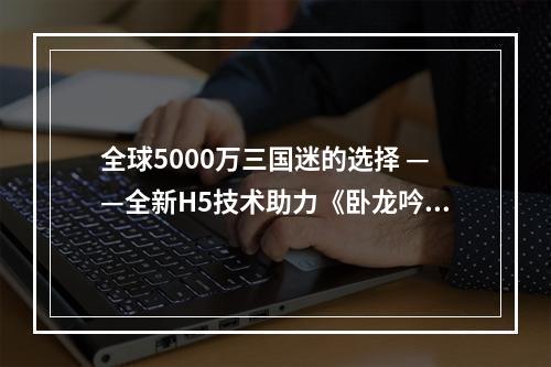 全球5000万三国迷的选择 ——全新H5技术助力《卧龙吟》再迎第二春