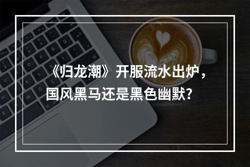 《归龙潮》开服流水出炉，国风黑马还是黑色幽默?