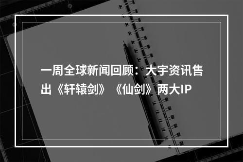 一周全球新闻回顾：大宇资讯售出《轩辕剑》《仙剑》两大IP