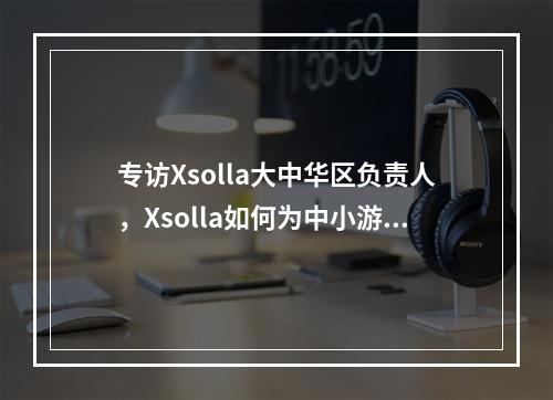 专访Xsolla大中华区负责人，Xsolla如何为中小游戏团队打开进军海外之路?