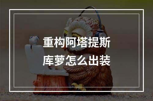 重构阿塔提斯库萝怎么出装