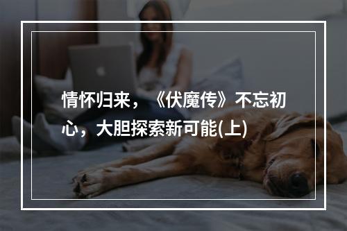 情怀归来，《伏魔传》不忘初心，大胆探索新可能(上)