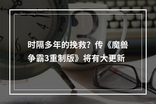 时隔多年的挽救？传《魔兽争霸3重制版》将有大更新