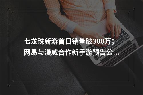 七龙珠新游首日销量破300万；网易与漫威合作新手游预告公开；《植物大战僵尸3》宣布“推倒重做”