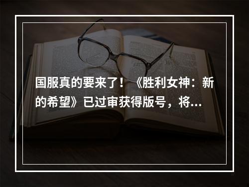 国服真的要来了！《胜利女神：新的希望》已过审获得版号，将由腾讯与咪咕联合运营