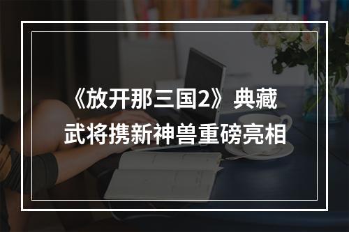 《放开那三国2》典藏武将携新神兽重磅亮相