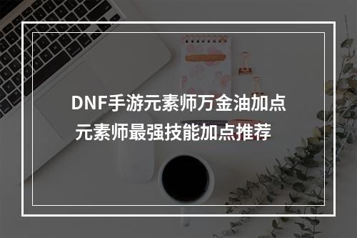 DNF手游元素师万金油加点 元素师最强技能加点推荐