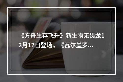 《方舟生存飞升》新生物无畏龙12月17日登场，《瓦尔盖罗》地图确认