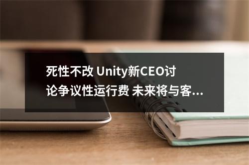 死性不改 Unity新CEO讨论争议性运行费 未来将与客户深度协商