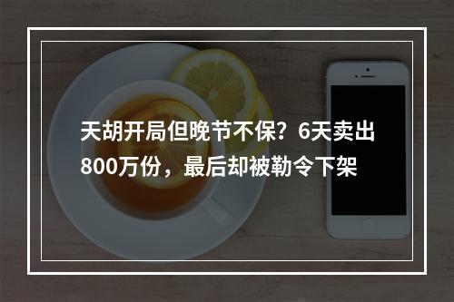 天胡开局但晚节不保？6天卖出800万份，最后却被勒令下架