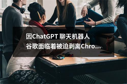 因ChatGPT 聊天机器人 谷歌面临着被迫剥离Chrome