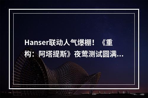 Hanser联动人气爆棚！《重构：阿塔提斯》夜莺测试圆满结束