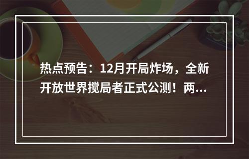 热点预告：12月开局炸场，全新开放世界搅局者正式公测！两款暗黑巨作猛烈碰撞