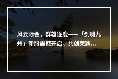 风云际会，群雄逐鹿——「剑啸九州」新服震撼开启，共创荣耀传奇！