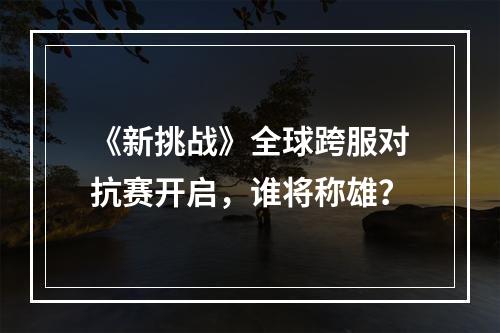 《新挑战》全球跨服对抗赛开启，谁将称雄？