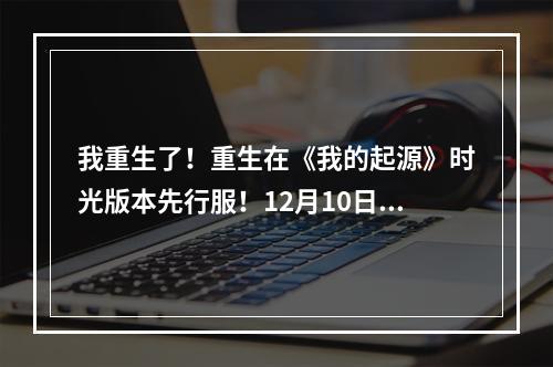 我重生了！重生在《我的起源》时光版本先行服！12月10日冒险起航！