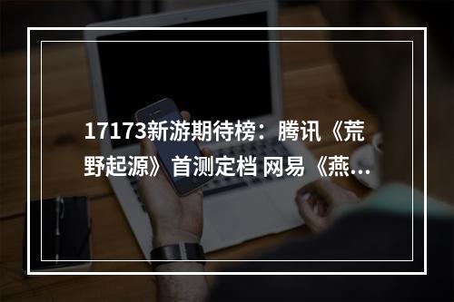 17173新游期待榜：腾讯《荒野起源》首测定档 网易《燕云十六声》即将公测