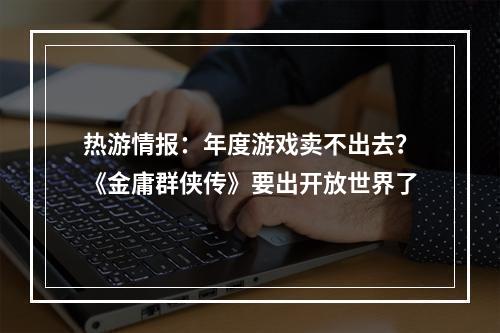 热游情报：年度游戏卖不出去？《金庸群侠传》要出开放世界了