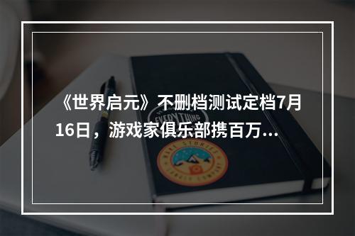 《世界启元》不删档测试定档7月16日，游戏家俱乐部携百万现金拎包入驻