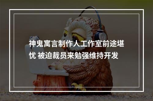 神鬼寓言制作人工作室前途堪忧 被迫裁员来勉强维持开发