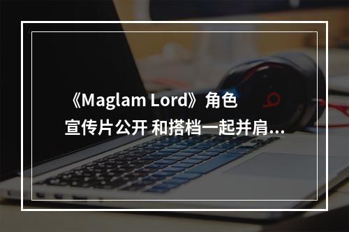 《Maglam Lord》角色宣传片公开 和搭档一起并肩作战