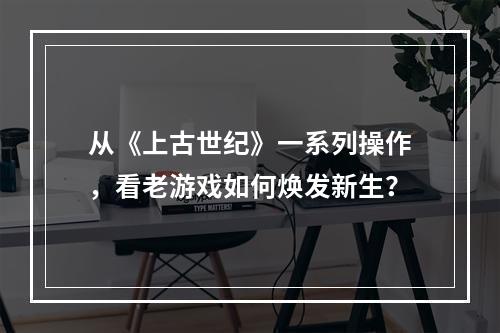 从《上古世纪》一系列操作，看老游戏如何焕发新生？