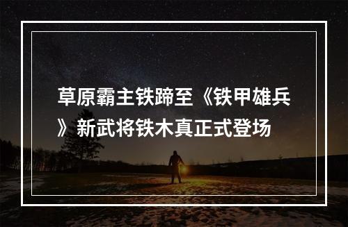 草原霸主铁蹄至《铁甲雄兵》新武将铁木真正式登场