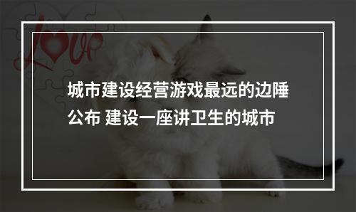 城市建设经营游戏最远的边陲公布 建设一座讲卫生的城市