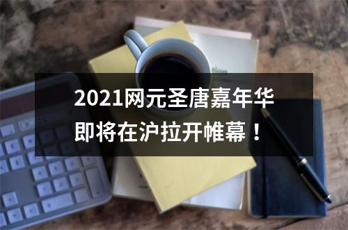 2021网元圣唐嘉年华即将在沪拉开帷幕 ！