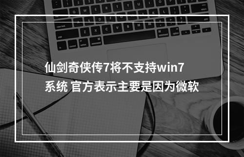 仙剑奇侠传7将不支持win7系统 官方表示主要是因为微软