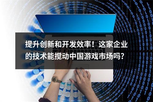 提升创新和开发效率！这家企业的技术能搅动中国游戏市场吗？