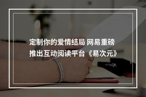 定制你的爱情结局 网易重磅推出互动阅读平台《易次元》