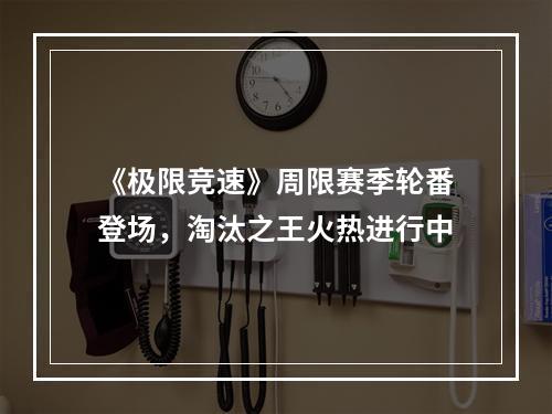 《极限竞速》周限赛季轮番登场，淘汰之王火热进行中