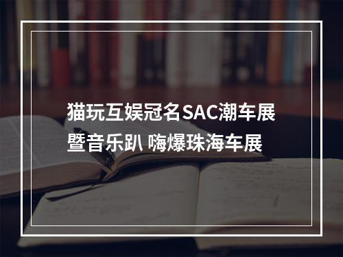 猫玩互娱冠名SAC潮车展暨音乐趴 嗨爆珠海车展