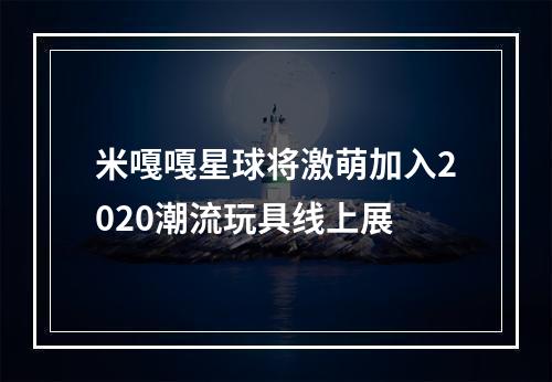 米嘎嘎星球将激萌加入2020潮流玩具线上展