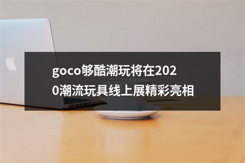 goco够酷潮玩将在2020潮流玩具线上展精彩亮相