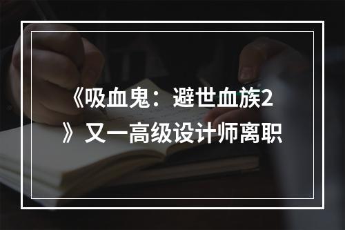 《吸血鬼：避世血族2》又一高级设计师离职