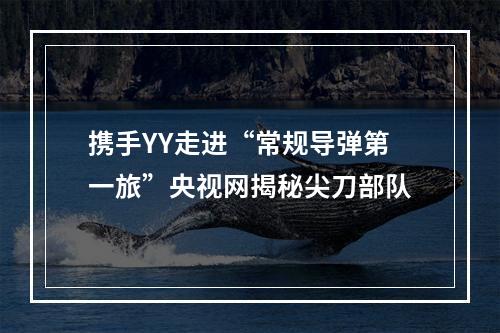 携手YY走进“常规导弹第一旅”央视网揭秘尖刀部队