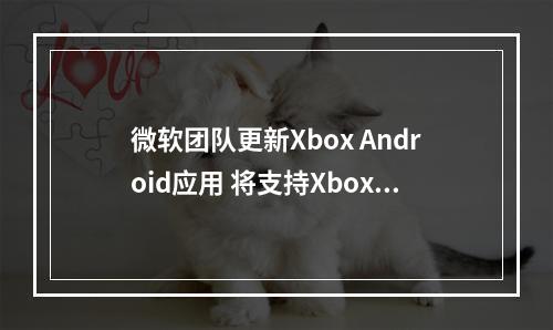 微软团队更新Xbox Android应用 将支持Xbox主机串流