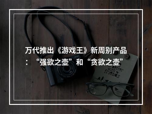 万代推出《游戏王》新周别产品：“强欲之壶”和“贪欲之壶”