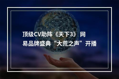 顶级CV助阵《天下3》 网易品牌盛典“大荒之声”开播