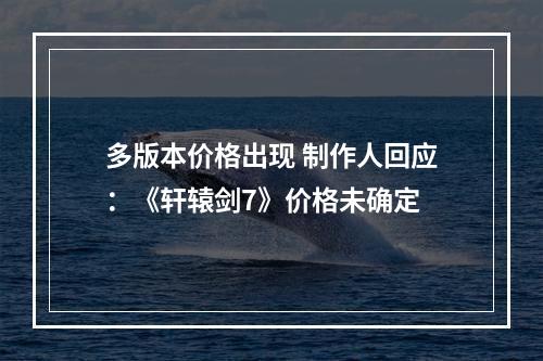 多版本价格出现 制作人回应：《轩辕剑7》价格未确定