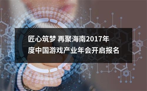 匠心筑梦 再聚海南2017年度中国游戏产业年会开启报名