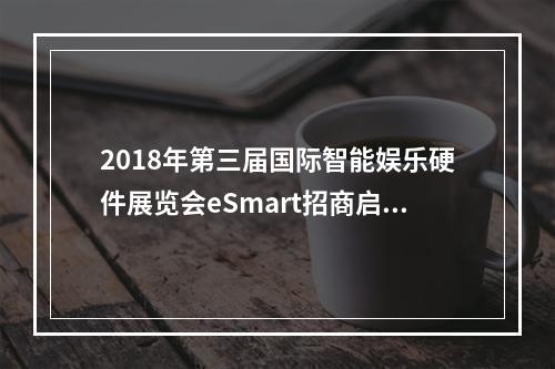 2018年第三届国际智能娱乐硬件展览会eSmart招商启动