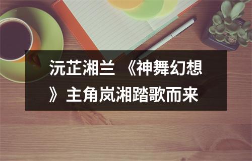 沅芷湘兰 《神舞幻想》主角岚湘踏歌而来