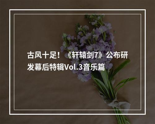 古风十足！《轩辕剑7》公布研发幕后特辑Vol.3音乐篇